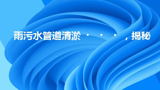 雨污水管道清淤，揭秘青島城市隱患之源！